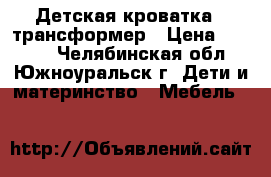 Детская кроватка - трансформер › Цена ­ 6 500 - Челябинская обл., Южноуральск г. Дети и материнство » Мебель   